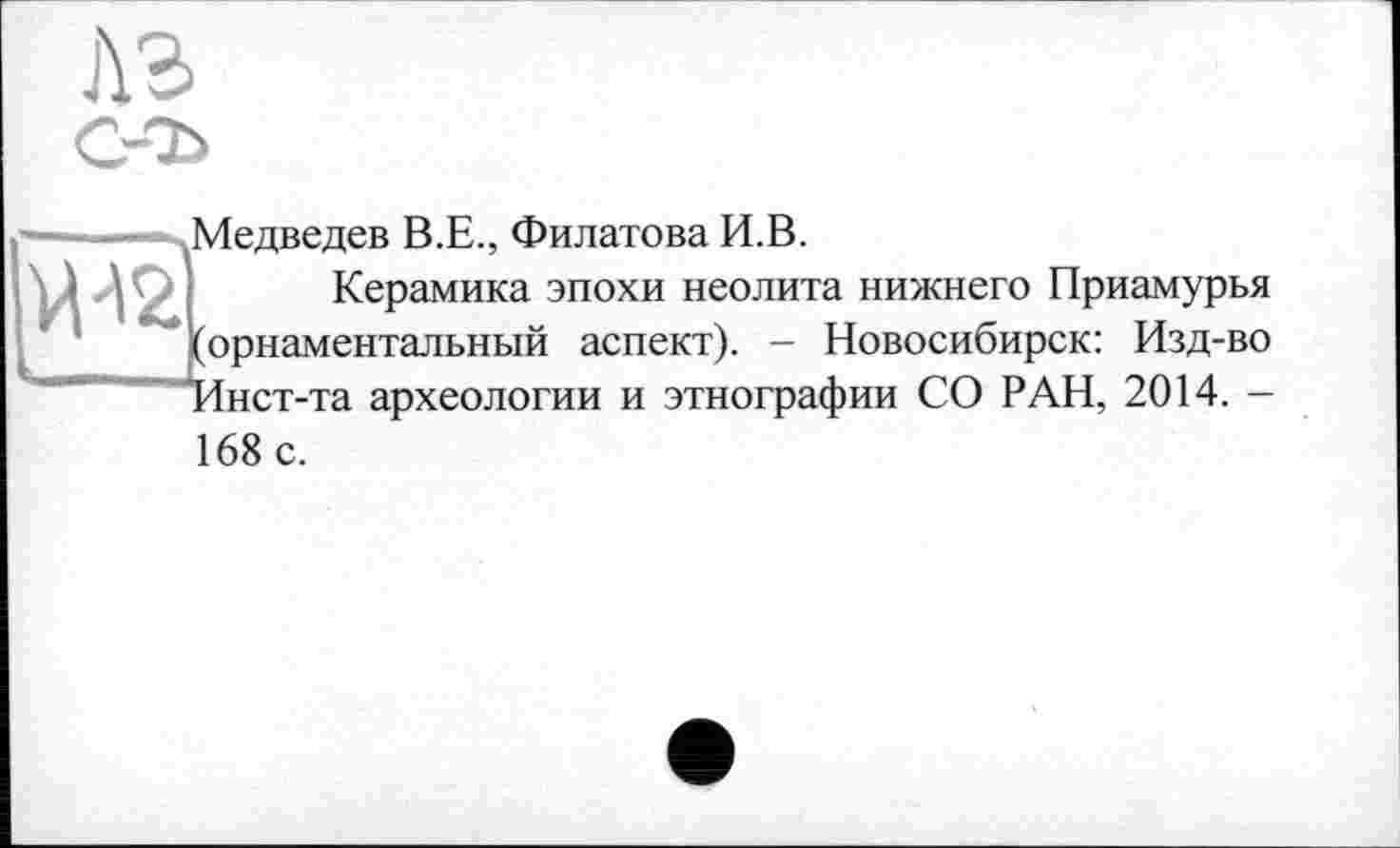 ﻿лз
W
(Медведев В.Е., Филатова И.В.
Керамика эпохи неолита нижнего Приамурья (орнаментальный аспект). - Новосибирск: Изд-во "Инст-та археологии и этнографии СО РАН, 2014. -168 с.